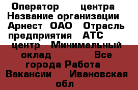 Оператор Call-центра › Название организации ­ Арнест, ОАО › Отрасль предприятия ­ АТС, call-центр › Минимальный оклад ­ 21 000 - Все города Работа » Вакансии   . Ивановская обл.